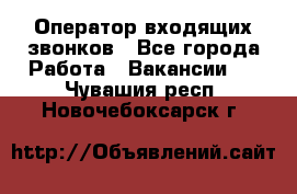  Оператор входящих звонков - Все города Работа » Вакансии   . Чувашия респ.,Новочебоксарск г.